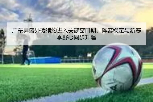 广东男篮外援续约进入关键窗口期，阵容稳定与新赛季野心同步升温